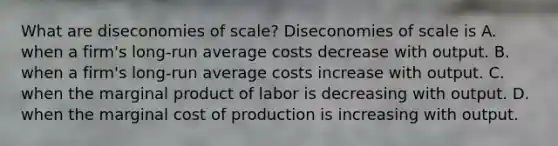 What are diseconomies of​ scale? Diseconomies of scale is A. when a​ firm's long-run average costs decrease with output. B. when a​ firm's long-run average costs increase with output. C. when the marginal product of labor is decreasing with output. D. when the marginal cost of production is increasing with output.