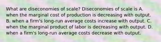 What are diseconomies of​ scale? Diseconomies of scale is A. when the marginal cost of production is decreasing with output. B. when a​ firm's long-run average costs increase with output. C. when the marginal product of labor is decreasing with output. D. when a​ firm's long-run average costs decrease with output.