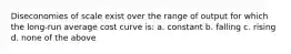 Diseconomies of scale exist over the range of output for which the long-run average cost curve is: a. constant b. falling c. rising d. none of the above