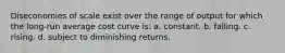 Diseconomies of scale exist over the range of output for which the long-run average cost curve is: a. constant. b. falling. c. rising. d. subject to diminishing returns.