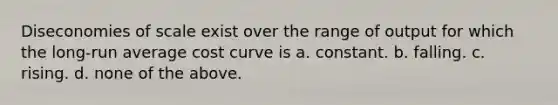 Diseconomies of scale exist over the range of output for which the long-run average cost curve is a. constant. b. falling. c. rising. d. none of the above.