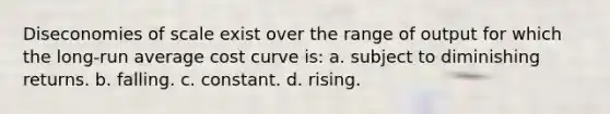 Diseconomies of scale exist over the range of output for which the long-run average cost curve is: a. subject to diminishing returns. b. falling. c. constant. d. rising.