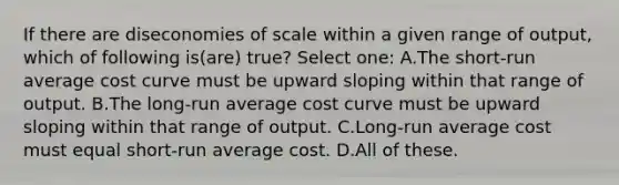 If there are diseconomies of scale within a given range of output, which of following is(are) true? Select one: A.The short-run average cost curve must be upward sloping within that range of output. B.The long-run average cost curve must be upward sloping within that range of output. C.Long-run average cost must equal short-run average cost. D.All of these.