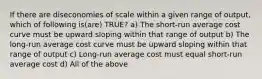 If there are diseconomies of scale within a given range of output, which of following is(are) TRUE? a) The short-run average cost curve must be upward sloping within that range of output b) The long-run average cost curve must be upward sloping within that range of output c) Long-run average cost must equal short-run average cost d) All of the above