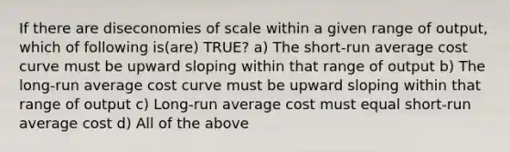 If there are diseconomies of scale within a given range of output, which of following is(are) TRUE? a) The short-run average cost curve must be upward sloping within that range of output b) The long-run average cost curve must be upward sloping within that range of output c) Long-run average cost must equal short-run average cost d) All of the above