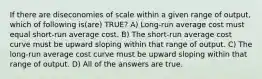 If there are diseconomies of scale within a given range of output, which of following is(are) TRUE? A) Long-run average cost must equal short-run average cost. B) The short-run average cost curve must be upward sloping within that range of output. C) The long-run average cost curve must be upward sloping within that range of output. D) All of the answers are true.