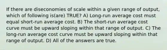 If there are diseconomies of scale within a given range of output, which of following is(are) TRUE? A) Long-run average cost must equal short-run average cost. B) The short-run average cost curve must be upward sloping within that range of output. C) The long-run average cost curve must be upward sloping within that range of output. D) All of the answers are true.