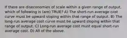 If there are diseconomies of scale within a given range of output, which of following is (are) TRUE? A) The short-run average cost curve must be upward sloping within that range of output. B) The long-run average cost curve must be upward sloping within that range of output. C) Long-run average cost must equal short-run average cost. D) All of the above.