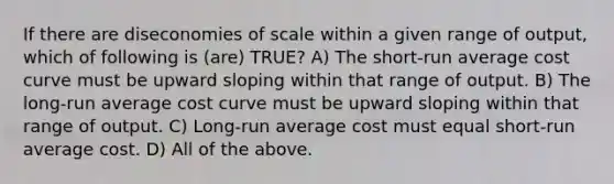 If there are diseconomies of scale within a given range of output, which of following is (are) TRUE? A) The short-run average cost curve must be upward sloping within that range of output. B) The long-run average cost curve must be upward sloping within that range of output. C) Long-run average cost must equal short-run average cost. D) All of the above.