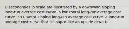 Diseconomies to scale are illustrated by a downward sloping long-run average cost curve. a horizontal long-run average cost curve. an upward sloping long-run average cost curve. a long-run average cost curve that is shaped like an upside down U.