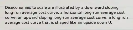 Diseconomies to scale are illustrated by a downward sloping long-run average cost curve. a horizontal long-run average cost curve. an upward sloping long-run average cost curve. a long-run average cost curve that is shaped like an upside down U.