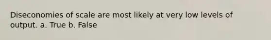 ​Diseconomies of scale are most likely at very low levels of output. a. True b. False