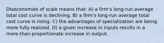 Diseconomies of scale means that: A) a firm's long-run average total cost curve is declining. B) a firm's long-run average total cost curve is rising. C) the advantages of specialization are being more fully realized. D) a given increase in inputs results in a more-than-proportionate increase in output.