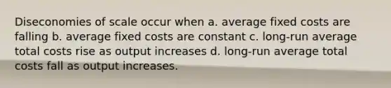 Diseconomies of scale occur when a. average fixed costs are falling b. average fixed costs are constant c. long-run average total costs rise as output increases d. long-run average total costs fall as output increases.