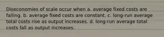 Diseconomies of scale occur when a. average fixed costs are falling. b. average fixed costs are constant. c. long-run average total costs rise as output increases. d. long-run average total costs fall as output increases.