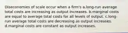 Diseconomies of scale occur when a firm's a.long-run average total costs are increasing as output increases. b.marginal costs are equal to average total costs for all levels of output. c.long-run average total costs are decreasing as output increases. d.marginal costs are constant as output increases.