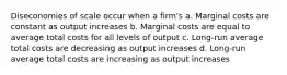 Diseconomies of scale occur when a firm's a. Marginal costs are constant as output increases b. Marginal costs are equal to average total costs for all levels of output c. Long-run average total costs are decreasing as output increases d. Long-run average total costs are increasing as output increases