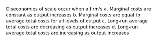 Diseconomies of scale occur when a firm's a. Marginal costs are constant as output increases b. Marginal costs are equal to average total costs for all levels of output c. Long-run average total costs are decreasing as output increases d. Long-run average total costs are increasing as output increases