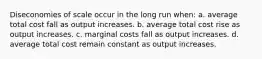 Diseconomies of scale occur in the long run when: a. average total cost fall as output increases. b. average total cost rise as output increases. c. marginal costs fall as output increases. d. average total cost remain constant as output increases.