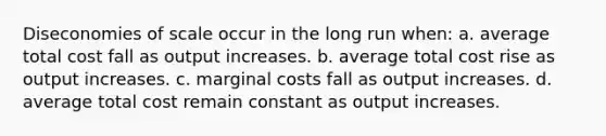 Diseconomies of scale occur in the long run when: a. average total cost fall as output increases. b. average total cost rise as output increases. c. marginal costs fall as output increases. d. average total cost remain constant as output increases.