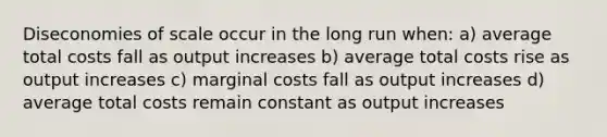 Diseconomies of scale occur in the long run when: a) average total costs fall as output increases b) average total costs rise as output increases c) marginal costs fall as output increases d) average total costs remain constant as output increases