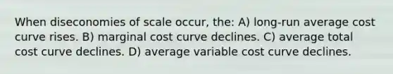 When diseconomies of scale occur, the: A) long-run average cost curve rises. B) marginal cost curve declines. C) average total cost curve declines. D) average variable cost curve declines.