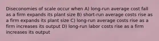 Diseconomies of scale occur when A) long-run average cost fall as a firm expands its plant size B) short-run average costs rise as a firm expands its plant size C) long-run average costs rise as a firm increases its output D) long-run labor costs rise as a firm increases its output