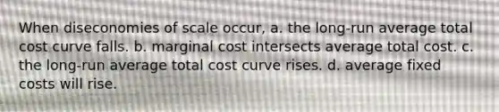 When diseconomies of scale occur, a. the long-run average total cost curve falls. b. marginal cost intersects average total cost. c. the long-run average total cost curve rises. d. average fixed costs will rise.