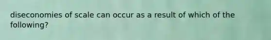 diseconomies of scale can occur as a result of which of the following?