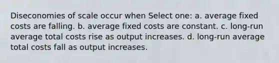 Diseconomies of scale occur when Select one: a. average fixed costs are falling. b. average fixed costs are constant. c. long-run average total costs rise as output increases. d. long-run average total costs fall as output increases.