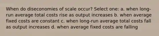 When do diseconomies of scale occur? Select one: a. when long-run average total costs rise as output increases b. when average fixed costs are constant c. when long-run average total costs fall as output increases d. when average fixed costs are falling