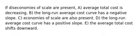 If diseconomies of scale are present, A) average total cost is decreasing. B) the long-run average cost curve has a negative slope. C) economies of scale are also present. D) the long-run average cost curve has a positive slope. E) the average total cost shifts downward.