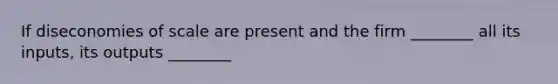 If diseconomies of scale are present and the firm ________ all its inputs, its outputs ________