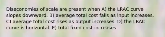 Diseconomies of scale are present when A) the LRAC curve slopes downward. B) average total cost falls as input increases. C) average total cost rises as output increases. D) the LRAC curve is horizontal. E) total fixed cost increases