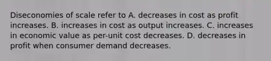 Diseconomies of scale refer to A. decreases in cost as profit increases. B. increases in cost as output increases. C. increases in economic value as per-unit cost decreases. D. decreases in profit when consumer demand decreases.