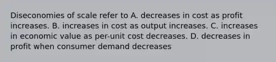 Diseconomies of scale refer to A. decreases in cost as profit increases. B. increases in cost as output increases. C. increases in economic value as per-unit cost decreases. D. decreases in profit when consumer demand decreases