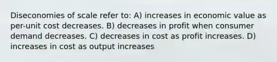 Diseconomies of scale refer to: A) increases in economic value as per-unit cost decreases. B) decreases in profit when consumer demand decreases. C) decreases in cost as profit increases. D) increases in cost as output increases