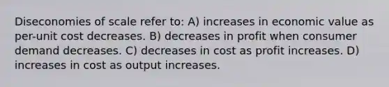 Diseconomies of scale refer to: A) increases in economic value as per-unit cost decreases. B) decreases in profit when consumer demand decreases. C) decreases in cost as profit increases. D) increases in cost as output increases.