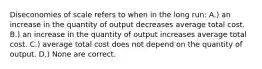 Diseconomies of scale refers to when in the long run: A.) an increase in the quantity of output decreases average total cost. B.) an increase in the quantity of output increases average total cost. C.) average total cost does not depend on the quantity of output. D.) None are correct.