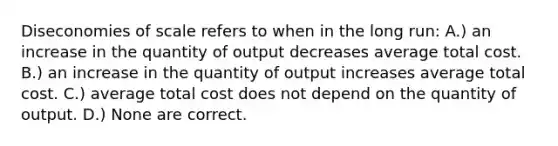 Diseconomies of scale refers to when in the long run: A.) an increase in the quantity of output decreases average total cost. B.) an increase in the quantity of output increases average total cost. C.) average total cost does not depend on the quantity of output. D.) None are correct.