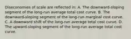 Diseconomies of scale are reflected in: A. The downward-sloping segment of the long-run average total cost curve. B. The downward-sloping segment of the long-run marginal cost curve. C. A downward shift of the long-run average total cost curve. D. The upward-sloping segment of the long-run average total cost curve.