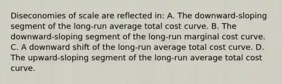 Diseconomies of scale are reflected in: A. The downward-sloping segment of the long-run average total cost curve. B. The downward-sloping segment of the long-run marginal cost curve. C. A downward shift of the long-run average total cost curve. D. The upward-sloping segment of the long-run average total cost curve.