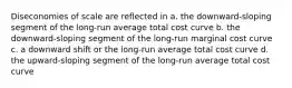 Diseconomies of scale are reflected in a. the downward-sloping segment of the long-run average total cost curve b. the downward-sloping segment of the long-run marginal cost curve c. a downward shift or the long-run average total cost curve d. the upward-sloping segment of the long-run average total cost curve