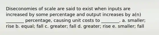 Diseconomies of scale are said to exist when inputs are increased by some percentage and output increases by a(n) ________ percentage, causing unit costs to ________. a. smaller; rise b. equal; fall c. greater; fall d. greater; rise e. smaller; fall