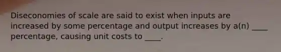 Diseconomies of scale are said to exist when inputs are increased by some percentage and output increases by a(n) ____ percentage, causing unit costs to ____.