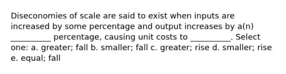 Diseconomies of scale are said to exist when inputs are increased by some percentage and output increases by a(n) __________ percentage, causing unit costs to __________. Select one: a. greater; fall b. smaller; fall c. greater; rise d. smaller; rise e. equal; fall