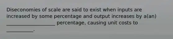 Diseconomies of scale are said to exist when inputs are increased by some percentage and output increases by a(an) ____________________ percentage, causing unit costs to ___________.