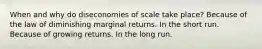 When and why do diseconomies of scale take place? Because of the law of diminishing marginal returns. In the short run. Because of growing returns. In the long run.