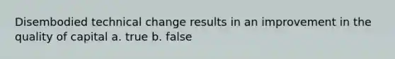 Disembodied technical change results in an improvement in the quality of capital a. true b. false