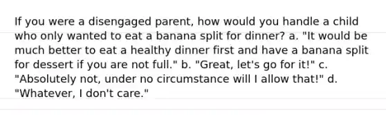 If you were a disengaged parent, how would you handle a child who only wanted to eat a banana split for dinner? a. "It would be much better to eat a healthy dinner first and have a banana split for dessert if you are not full." b. "Great, let's go for it!" c. "Absolutely not, under no circumstance will I allow that!" d. "Whatever, I don't care."